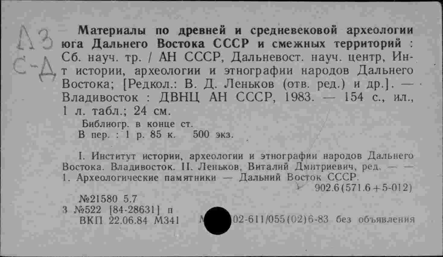 ﻿Материалы по древней и средневековой археологии юга Дальнего Востока СССР и смежных территорий : Сб. науч. тр. / АН СССР, Дальневост. науч, центр, Ин-т истории, археологии и этнографии народов Дальнего Востока; [Редкол.: В. Д. Деньков (отв. ред.) и др.]. — Владивосток : ДВНЦ АН СССР, 1983. — 154 с., ил., 1 л. табл.; 24 см.
Библиогр. в конце ст.
В пер. : 1 р. 85 к. 500 экз.
I. Институт истории, археологии и этнографии народов Дальнего Востока. Владивосток. II. Деньков, Виталий Дмитриевич, ред. — — 1. Археологические памятники — Дальний Восток СССР.
> 902.6(571.6 + 5-012) №21580 5.7
3 №522 [84-28631] п
ВКГІ 22.06.84 М341	.'^^■02-611 /055(02)6-83 без объявления